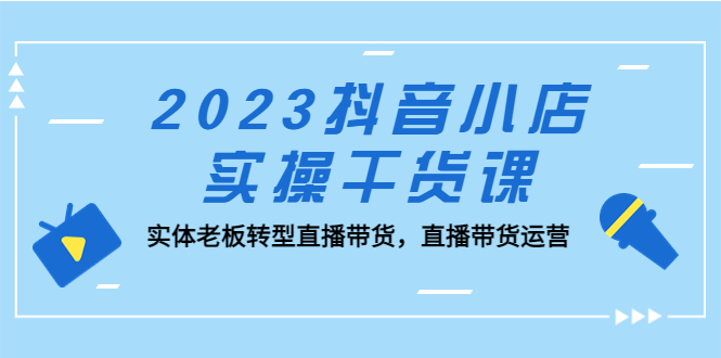 (5280期)2023抖音小店实操干货课:实体老板转型直播带货,直播带货运营!-汇课新知资源网