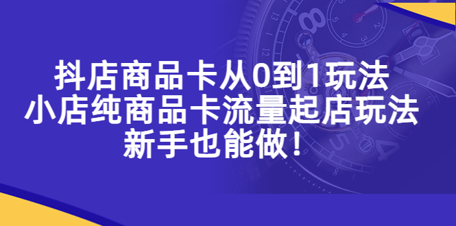 （5447期）抖店商品卡从0到1玩法，小店纯商品卡流量起店玩法，新手也能做！-汇课新知资源网