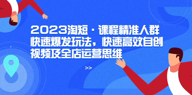 (6045期)2023淘短·课程精准人群快速爆发玩法,快速高效自创视频及全店运营思维-汇课新知资源网