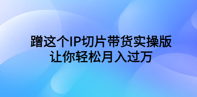 （6090期）蹭这个IP切片带货实操版，让你轻松月入过万（教程+素材）-汇课新知资源网