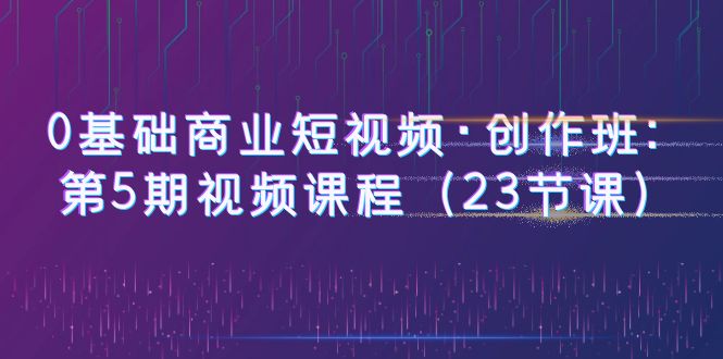（6128期）0基础商业短视频·创作班：第5期视频课程（23节课）-汇课新知资源网
