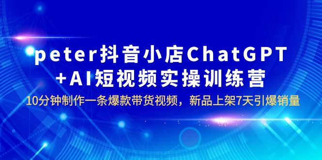 （6242期）peter抖音小店ChatGPT+AI短视频实训 10分钟做一条爆款带货视频 7天引爆销量-汇课新知资源网