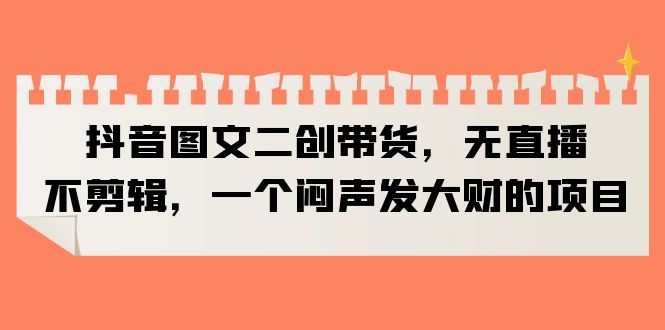 （6274期）抖音图文二创带货，无直播，不剪辑，一个闷声发大财的项目-汇课新知资源网