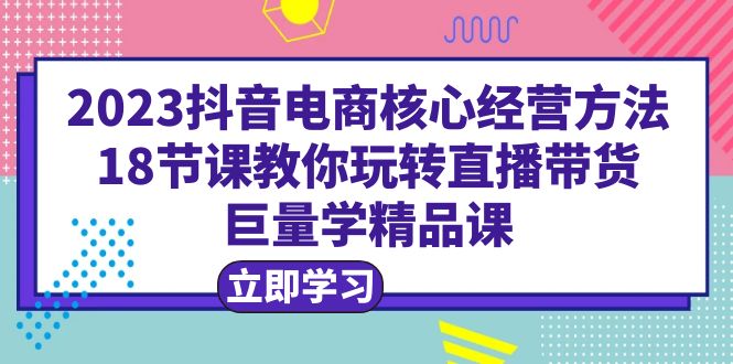 (6309期)2023抖音电商核心经营方法:18节课教你玩转直播带货,巨量学精品课-汇课新知资源网