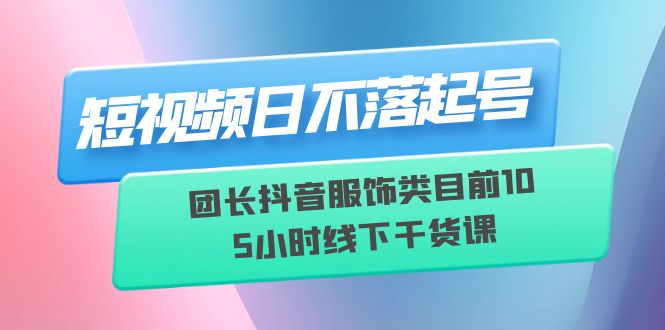 (6311期)短视频日不落起号【6月11线下课】团长抖音服饰类目前10 5小时线下干货课-汇课新知资源网