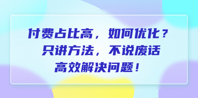 (6487期)付费 占比高,如何优化?只讲方法,不说废话,高效解决问题!-汇课新知资源网