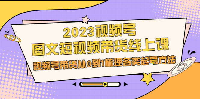(6785期)2023视频号-图文短视频带货线上课,视频号带货从0到1梳理各类起号方法-汇课新知资源网