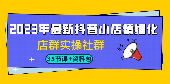 （7042期）2023年最新抖音小店精细化-店群实操社群（35节课+资料包）-汇课新知资源网