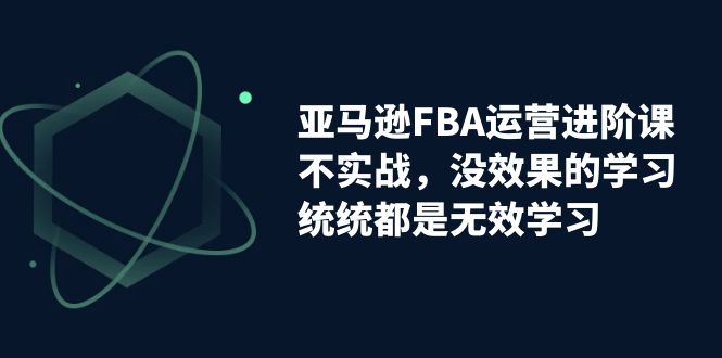 (7217期)亚马逊-FBA运营进阶课,不实战,没效果的学习,统统都是无效学习-汇课新知资源网