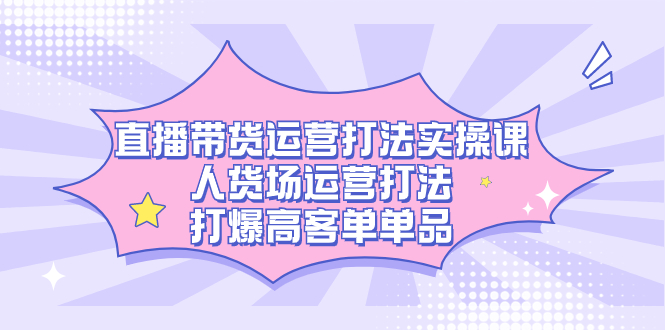 （7436期）直播带货运营打法实操课，人货场运营打法，打爆高客单单品-汇课新知资源网
