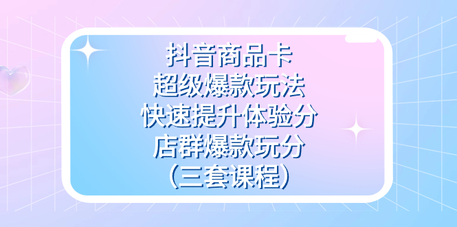 (7491期)抖音商品卡-超级爆款玩法+快速提升体验分+店群爆款玩分(三套课程)-汇课新知资源网