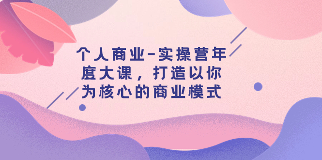 (7755期)个人商业-实操营年度大课,打造以你为核心的商业模式(29节课)-汇课新知资源网