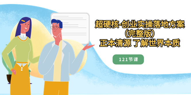 （8343期）超硬核-创业实操落地方案（完整版），正本清源 了解世界本质（121节课）-汇课新知资源网