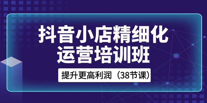 （8391期）抖音小店-精细化运营培训班，提升更高利润（38节课）-汇课新知资源网