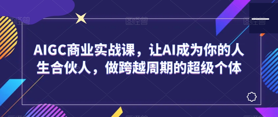AIGC商业实战课,让AI成为你的人生合伙人,做跨越周期的超级个体-汇课新知资源网