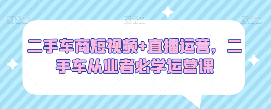 二手车商短视频+直播运营,二手车从业者必学运营课-汇课新知资源网