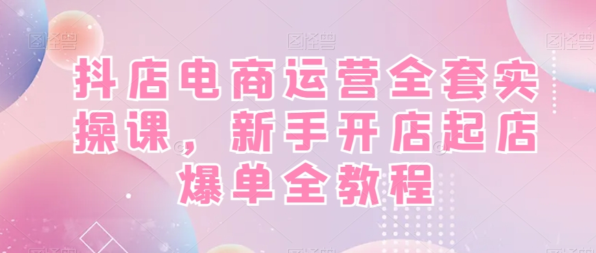 抖店电商运营全套实操课，新手开店起店爆单全教程-汇课新知资源网