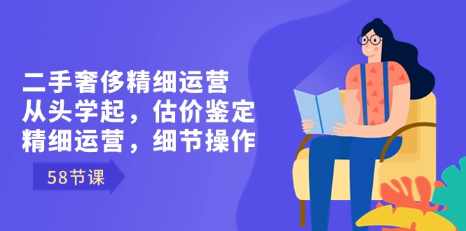 （8774期）二手奢侈精细运营从头学起，估价鉴定，精细运营，细节操作（58节）-汇课新知资源网