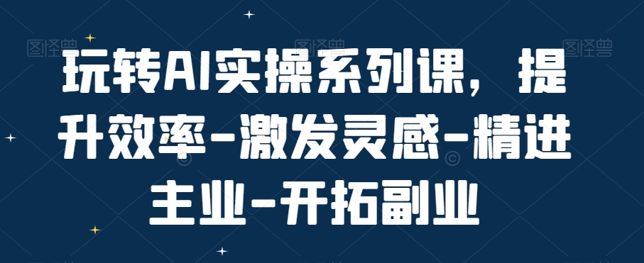 玩转AI实操系列课,提升效率-激发灵感-精进主业-开拓副业-汇课新知资源网