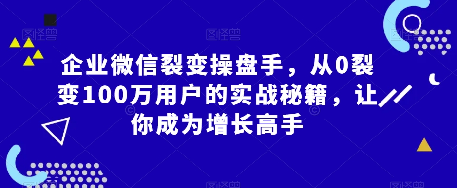企业微信裂变操盘手，从0裂变100万用户的实战秘籍，让你成为增长高手-汇课新知资源网