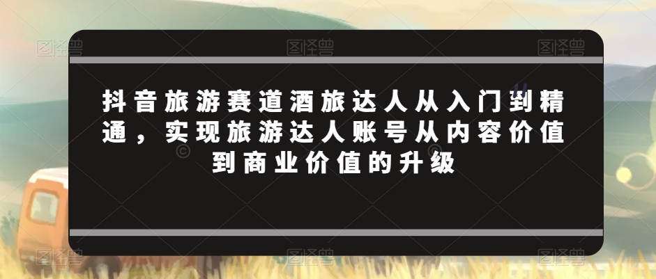 抖音旅游赛道酒旅达人从入门到精通,实现旅游达人账号从内容价值到商业价值的升级-汇课新知资源网