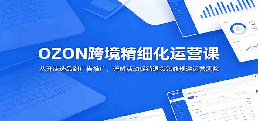 OZON跨境精细化运营课:从开店选品到广告推广,详解活动促销退货策略规避运营风险-汇课新知资源网