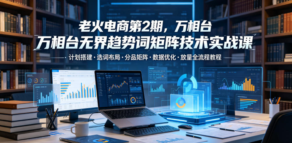 老火电商第2期，万相台无界趋势词矩阵技术实战课，计划搭建・选词布局・分品矩阵・数据优化・放量全流程教程-汇课新知资源网