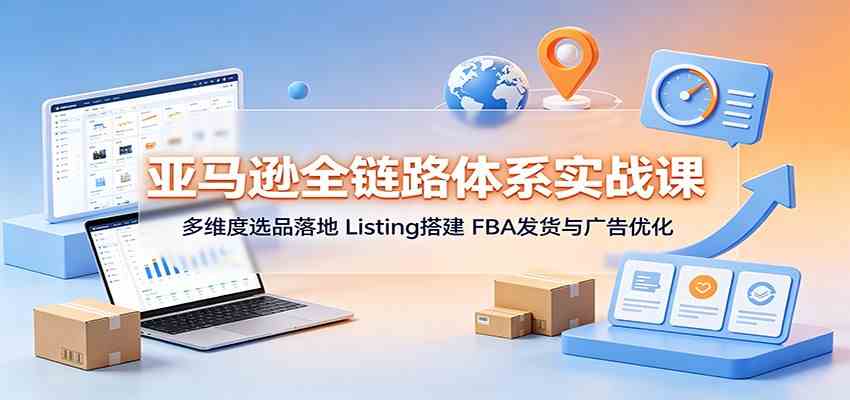 亚马逊全链路体系实战课:多维度选品落地,Listing搭建,FBA发货与广告优化-汇课新知资源网