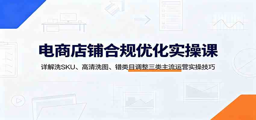 电商店铺合规优化实操课:详解洗SKU、高清洗图、错类目调整三类主流运营实操技巧-汇课新知资源网