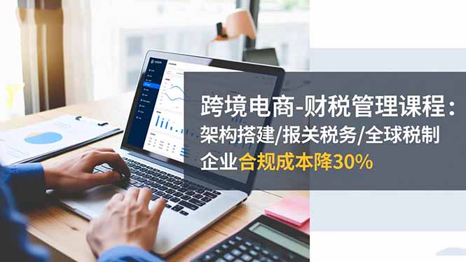 跨境电商-财税管理课程:架构搭建/报关税务/全球税制,企业合规成本降30%-汇课新知资源网
