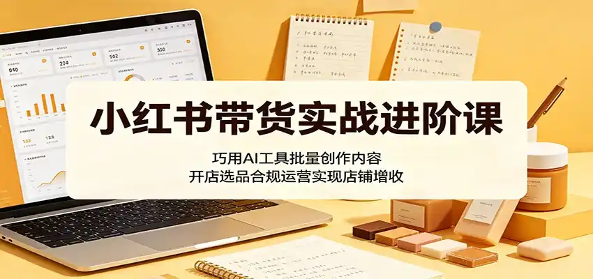 小红书带货实战进阶课:巧用AI工具批量创作内容,开店选品合规运营实现店铺增收-汇课新知资源网