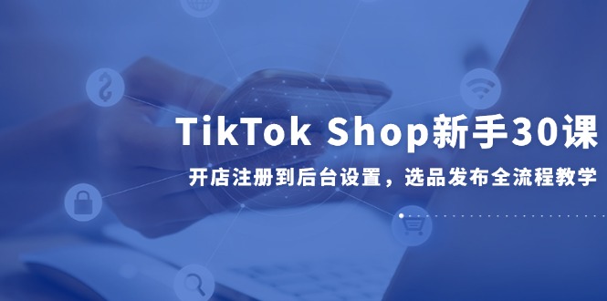 TikTok Shop新手30课，开店注册到后台设置，选品发布全流程教学-汇课新知资源网