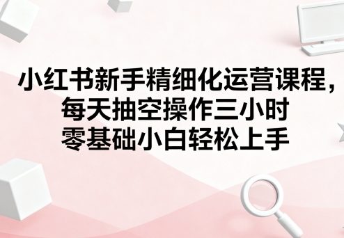 小红书新手精细化运营课程,每天抽空操作三小时,零基础小白轻松上手-汇课新知资源网
