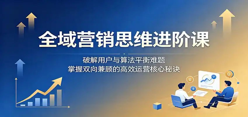 全域营销思维进阶课：破解用户与算法平衡难题，掌握双向兼顾的高效运营核心秘诀-汇课新知资源网