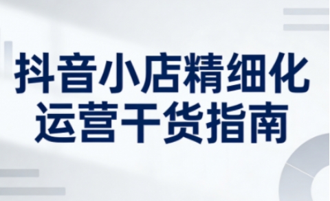 抖音小店精细化运营干货指南新版,助力商家系统提升店铺运营能力-汇课新知资源网