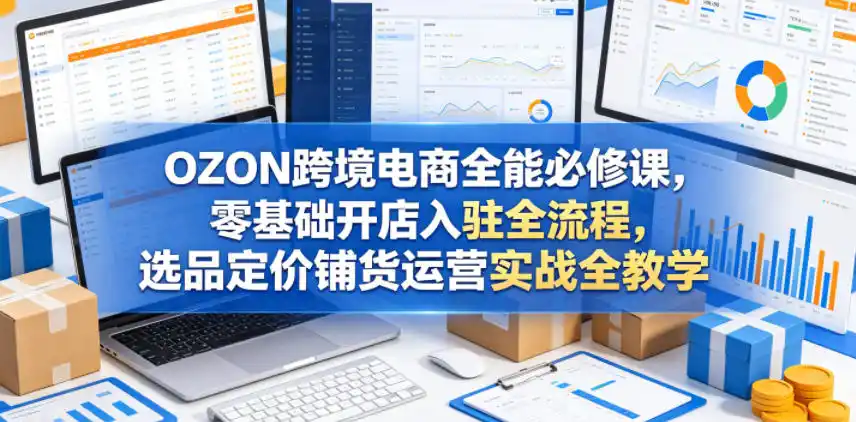 OZON跨境电商全能必修课，零基础开店入驻全流程，选品定价铺货运营实战全教学(更新0605)-汇课新知资源网