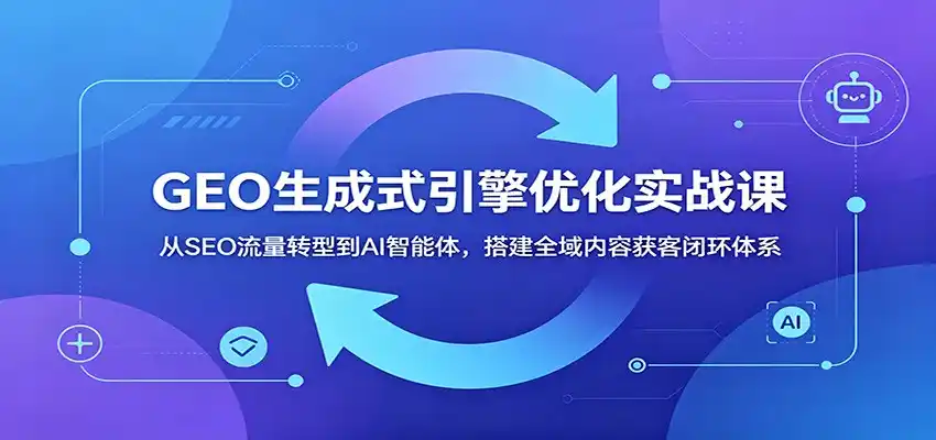 GEO生成式引擎优化实战课：从SEO流量转型到AI智能体，搭建全域内容获客闭环体系-汇课新知资源网