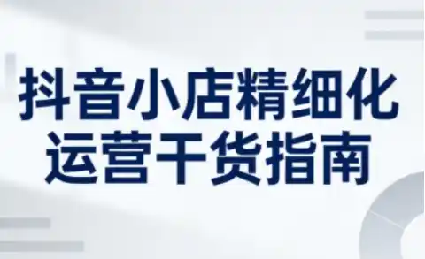 抖音小店精细化运营干货指南新版，助力商家系统提升店铺运营能力(更新26年6月)-汇课新知资源网