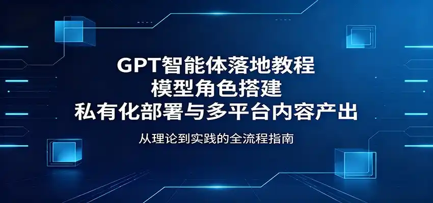 GPT智能体落地教程:模型角色搭建,私有化部署与多平台内容产出-汇课新知资源网