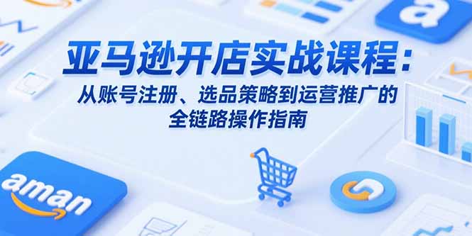 亚马逊开店实战课程：从账号注册、选品策略到运营推广的全链路操作指南-汇课新知资源网