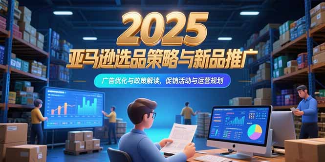 2025亚马逊选品策略与新品推广，广告优化与政策解读，促销活动与运营规划-汇课新知资源网
