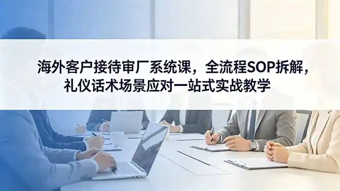 海外客户接待审厂系统课,全流程SOP拆解,礼仪话术场景应对一站式实战教学-汇课新知资源网