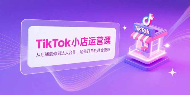 TikTok小店运营课，从店铺装修到达人合作，涵盖订单处理全流程-汇课新知资源网