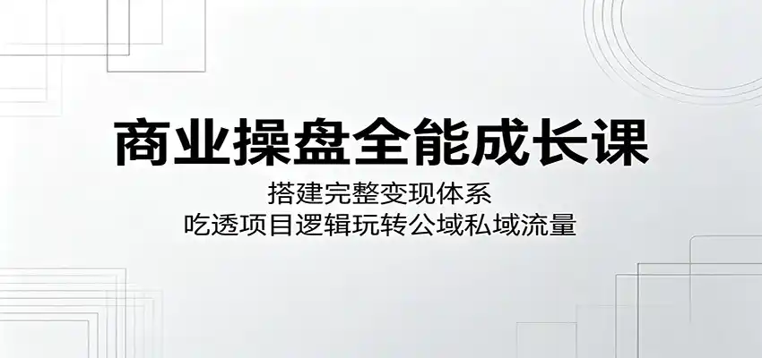 商业操盘全能成长课：搭建完整变现体系，吃透项目逻辑玩转公域私域流量-汇课新知资源网