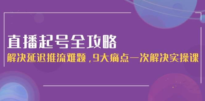 直播起号全攻略：解决延迟推流难题，9大痛点一次解决实操课-汇课新知资源网