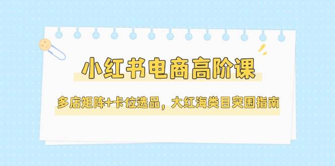 小红书电商高阶课，多店矩阵+卡位选品，大红海类目突围指南(更新5月)-汇课新知资源网