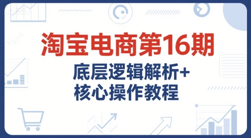 淘宝电商第16期，底层逻辑解析+核心操作教程，运营、推广提升能力的必学课程+配套资料-汇课新知资源网