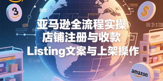 亚马逊全流程实操，店铺注册与收款，Listing文案与上架操作-汇课新知资源网