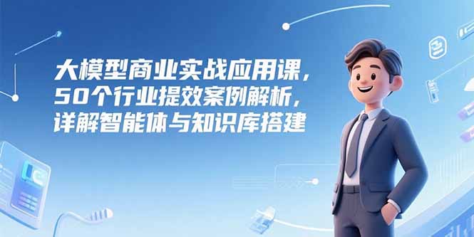 大模型商业实战应用课，50个行业提效案例解析，详解智能体与知识库搭建-汇课新知资源网