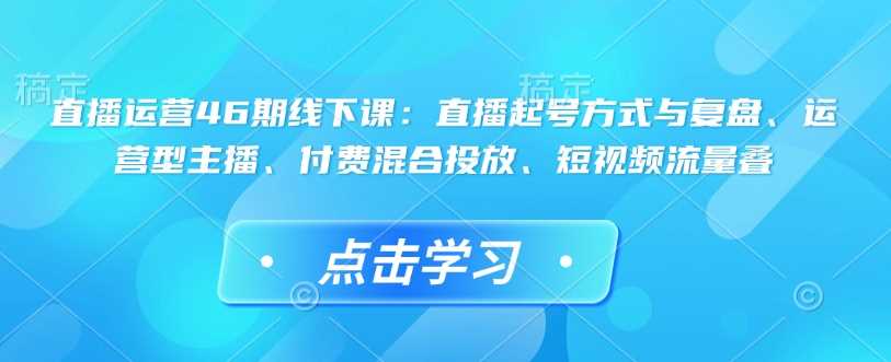 直播运营46期线下课:直播起号方式与复盘、运营型主播、付费混合投放、短视频流量叠-汇课新知资源网